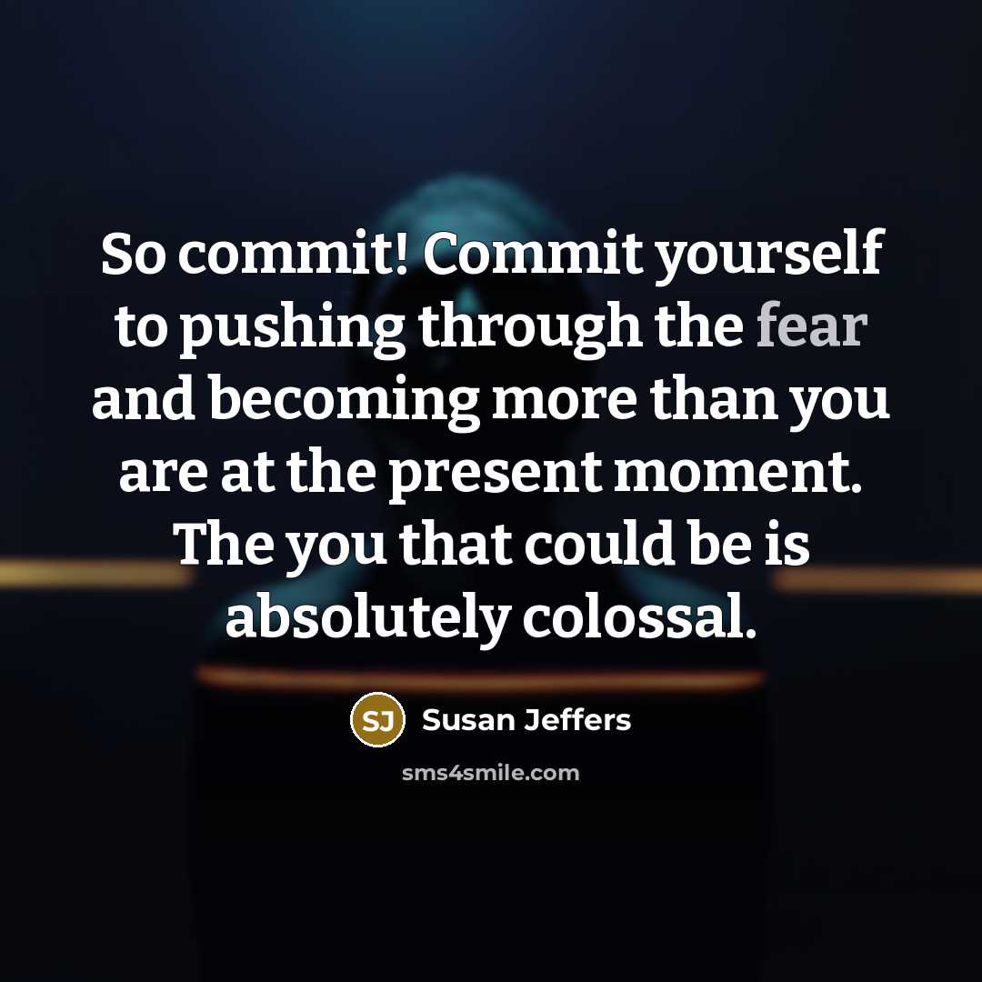 “So commit! Commit yourself to pushing through the fear and becoming more than you are at the present moment. The you that could be is absolutely colossal.” quote by Susan Jeffers