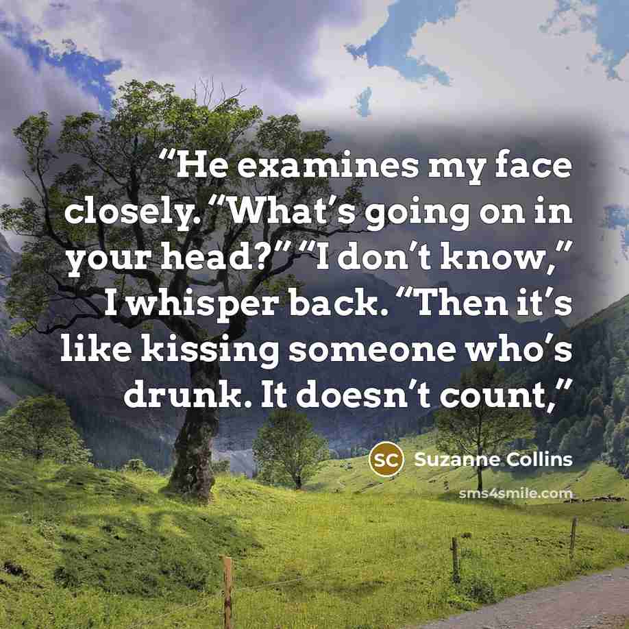 “He examines my face closely. “What’s going on in your head?” “I don’t know,” I whisper back. “Then it’s like kissing someone who’s drunk. It doesn’t count,” quote by Suzanne Collins