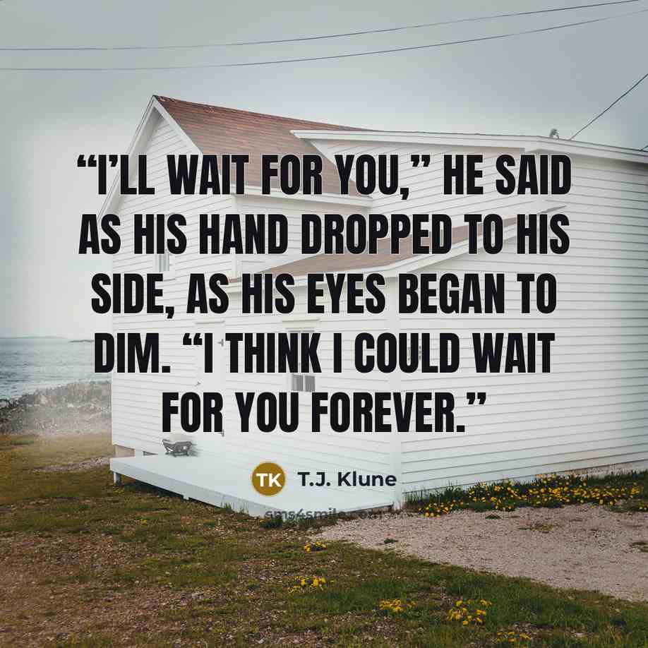 “I’ll wait for you,” he said as his hand dropped to his side, as his eyes began to dim. “I think I could wait for you forever.” quote by T.J. Klune