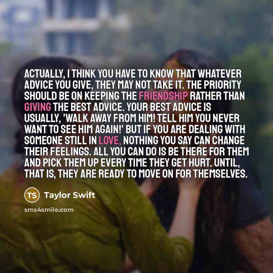 “Actually, I think you have to know that whatever advice you give, they may not take it. The priority should be on keeping the friendship rather than giving the best advice. Your best advice is usually, 'Walk away from him! Tell him you never want to see him again!' But if you are dealing with…” quote by Taylor Swift