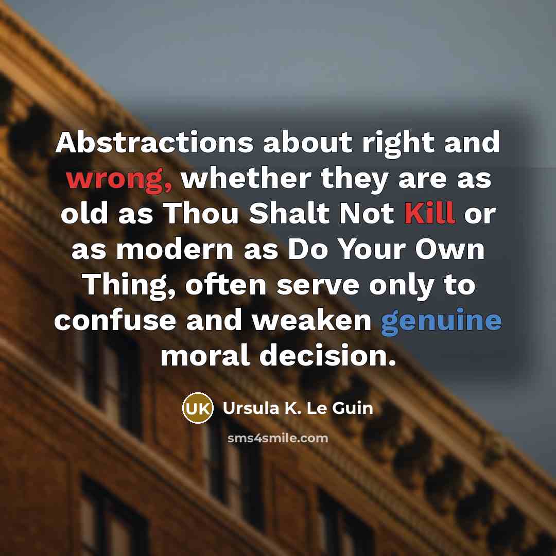 “Abstractions about right and wrong, whether they are as old as Thou Shalt Not Kill or as modern as Do Your Own Thing, often serve only to confuse and weaken genuine moral decision.” quote by Ursula K. Le Guin