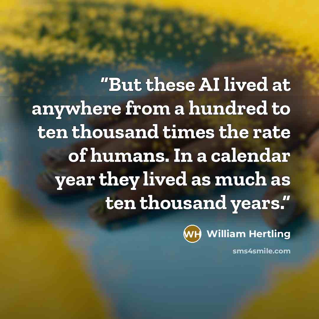 “But these AI lived at anywhere from a hundred to ten thousand times the rate of humans. In a calendar year they lived as much as ten thousand years.” quote by William Hertling