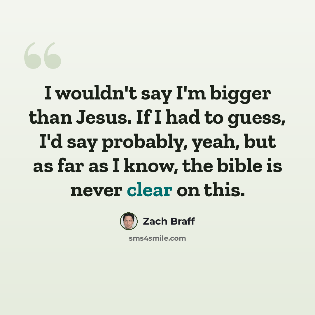 “I wouldn't say I'm bigger than Jesus. If I had to guess, I'd say probably, yeah, but as far as I know, the bible is never clear on this.” quote by Zach Braff
