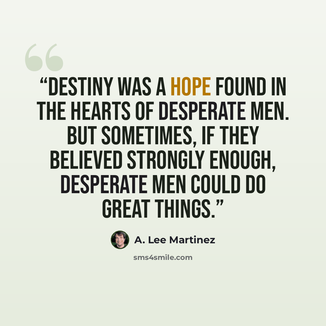 “Destiny was a hope found in the hearts of desperate men. But sometimes, if they believed strongly enough, desperate men could do great things.” quote by A. Lee Martinez