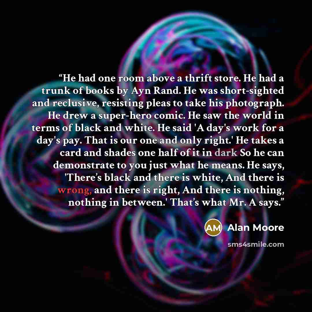 “He had one room above a thrift store. He had a trunk of books by Ayn Rand. He was short-sighted and reclusive, resisting pleas to take his photograph. He drew a super-hero comic. He saw the world in terms of black and white. He said 'A day's work for a day's pay. That is our one and only right.'…” quote by Alan Moore