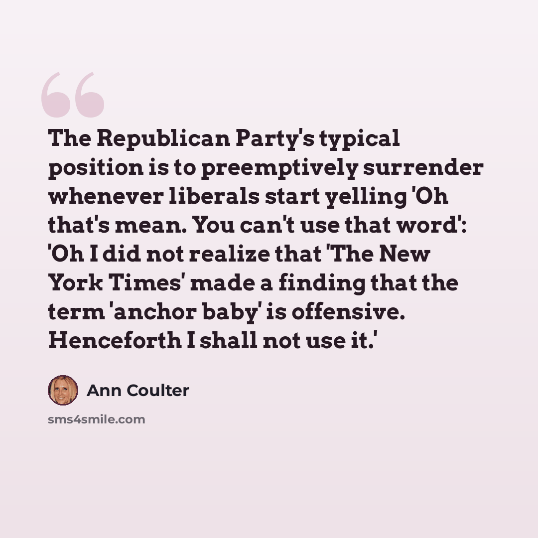 “The Republican Party's typical position is to preemptively surrender whenever liberals start yelling 'Oh that's mean. You can't use that word': 'Oh I did not realize that 'The New York Times' made a finding that the term 'anchor baby' is offensive. Henceforth I shall not use it.'” quote by Ann Coulter