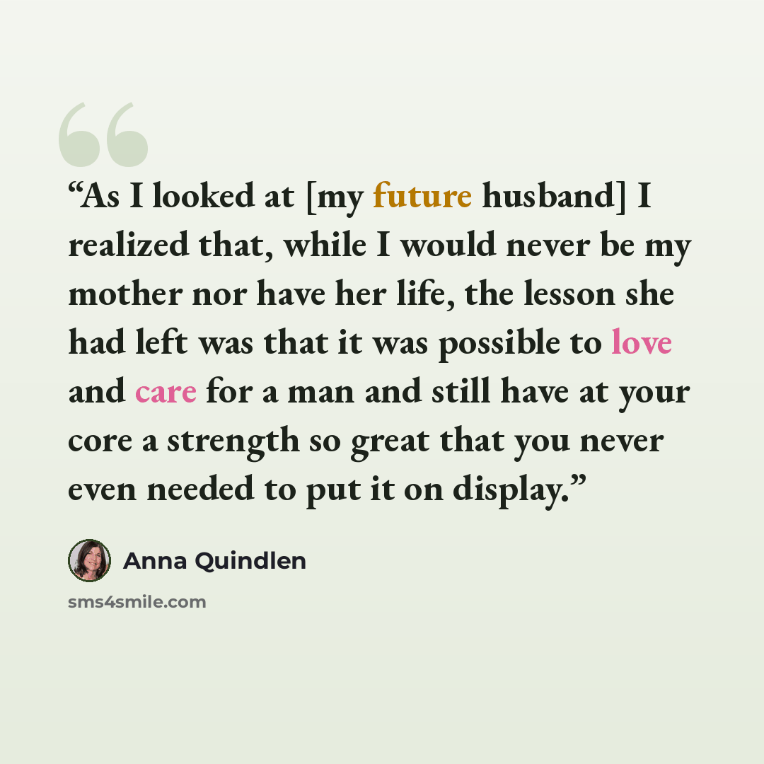 “As I looked at [my future husband] I realized that, while I would never be my mother nor have her life, the lesson she had left was that it was possible to love and care for a man and still have at your core a strength so great that you never even needed to put it on display.” quote by Anna Quindlen
