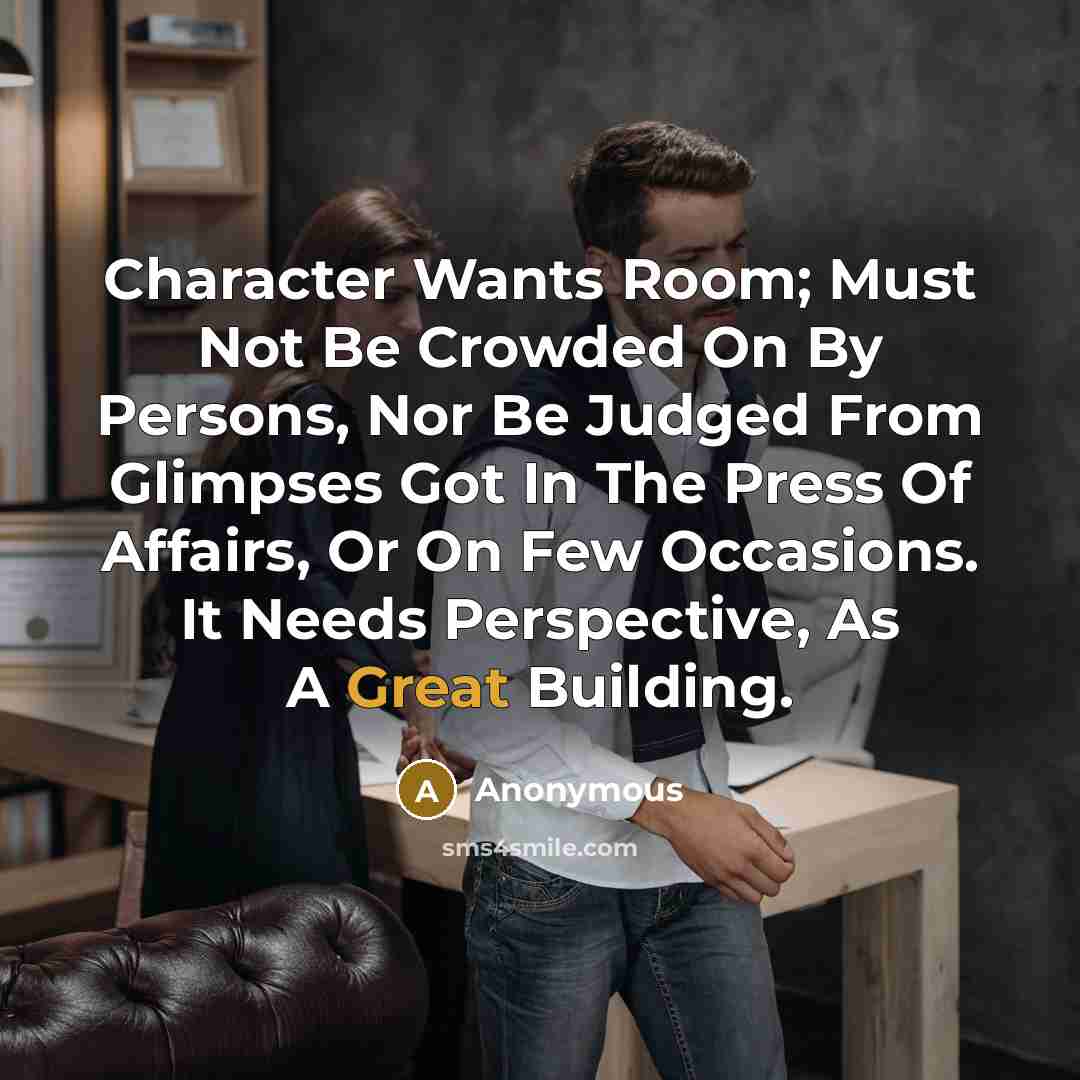 “Character Wants Room; Must Not Be Crowded On By Persons, Nor Be Judged From Glimpses Got In The Press Of Affairs, Or On Few Occasions. It Needs Perspective, As A Great Building.” quote by Anonymous