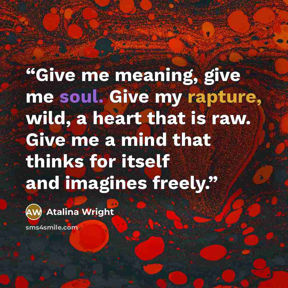 “Give me meaning, give me soul. Give my rapture, wild, a heart that is raw. Give me a mind that thinks for itself and imagines freely.” quote by Atalina Wright