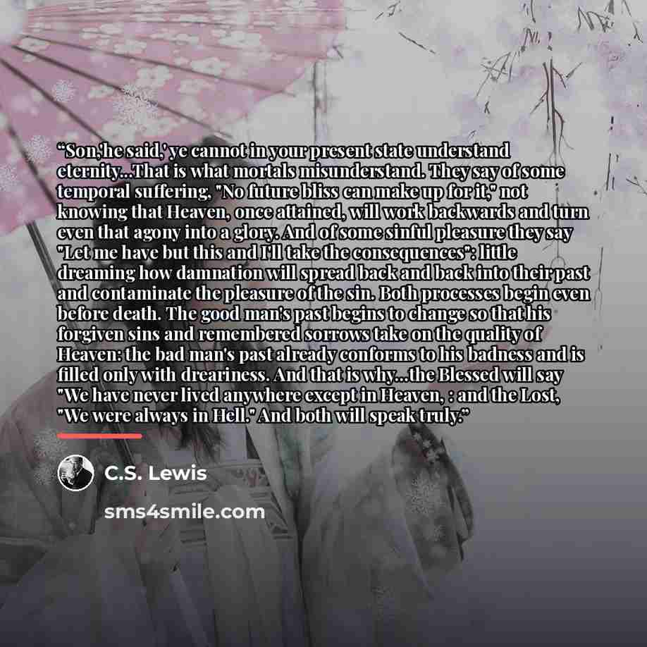 “Son,'he said,' ye cannot in your present state understand eternity...That is what mortals misunderstand. They say of some temporal suffering, "No future bliss can make up for it," not knowing that Heaven, once attained, will work backwards and turn even that agony into a glory. And of some sinful…” quote by C.S. Lewis