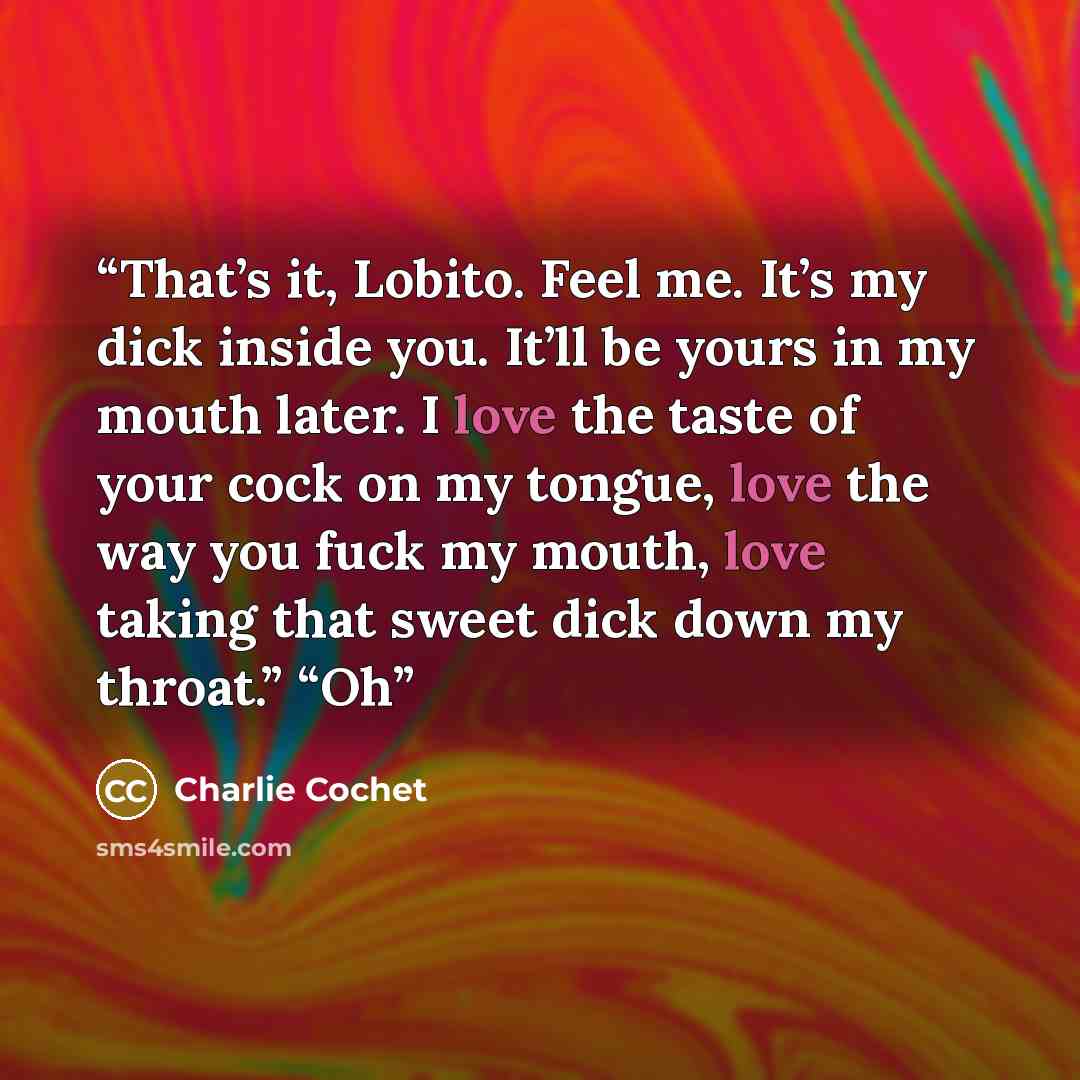 “That’s it, Lobito. Feel me. It’s my dick inside you. It’ll be yours in my mouth later. I love the taste of your cock on my tongue, love the way you fuck my mouth, love taking that sweet dick down my throat.” “Oh” quote by Charlie Cochet