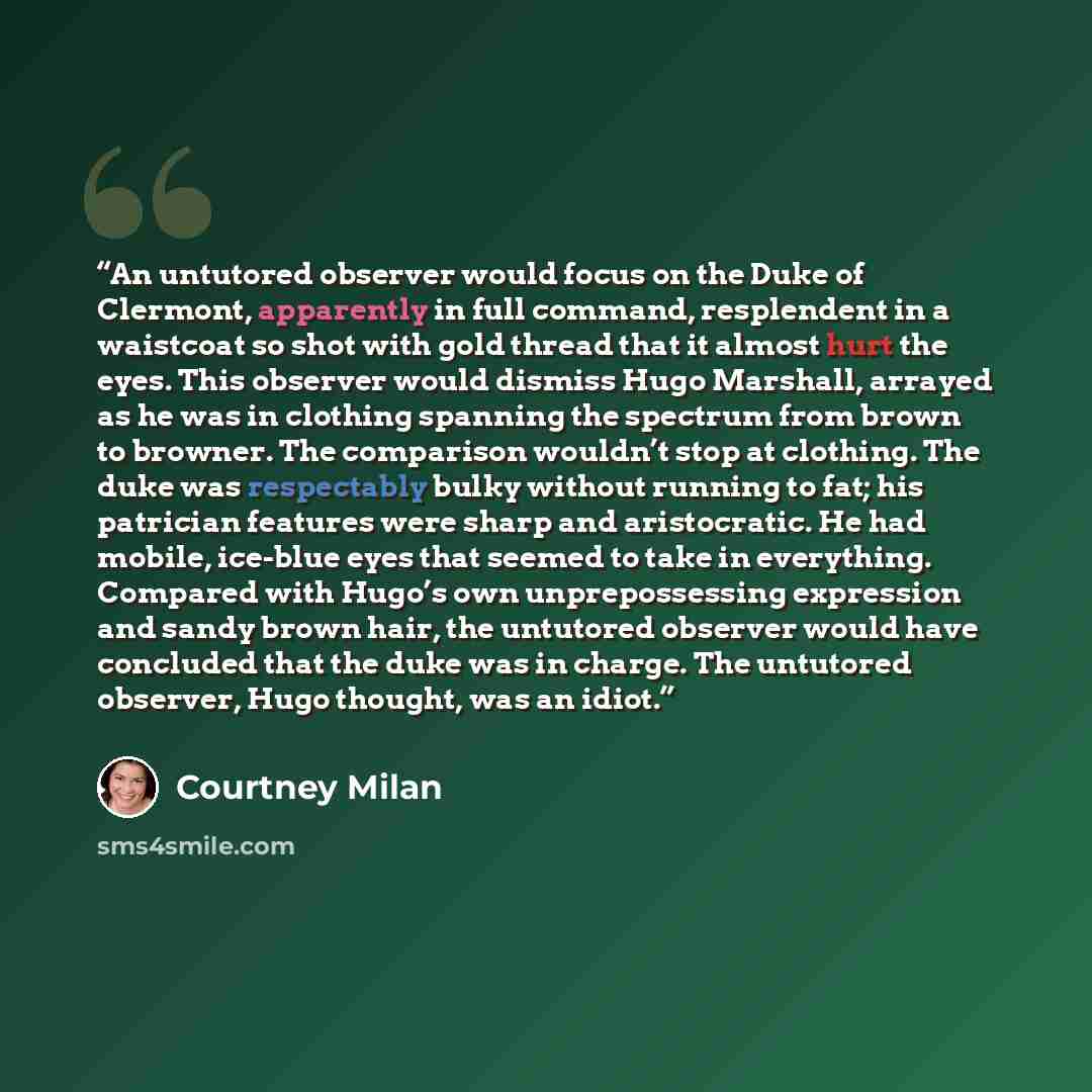 “An untutored observer would focus on the Duke of Clermont, apparently in full command, resplendent in a waistcoat so shot with gold thread that it almost hurt the eyes. This observer would dismiss Hugo Marshall, arrayed as he was in clothing spanning the spectrum from brown to browner. The…” quote by Courtney Milan