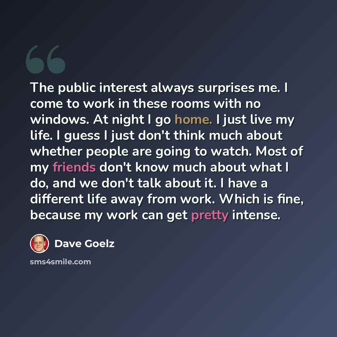 “The public interest always surprises me. I come to work in these rooms with no windows. At night I go home. I just live my life. I guess I just don't think much about whether people are going to watch. Most of my friends don't know much about what I do, and we don't talk about it. I have a…” quote by Dave Goelz