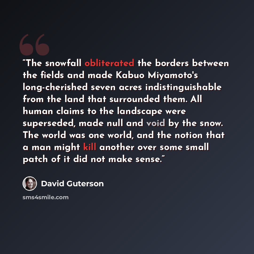 “The snowfall obliterated the borders between the fields and made Kabuo Miyamoto's long-cherished seven acres indistinguishable from the land that surrounded them. All human claims to the landscape were superseded, made null and void by the snow. The world was one world, and the notion that a man…” quote by David Guterson