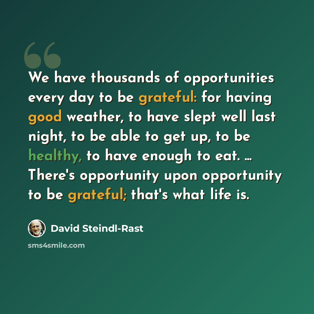 “We have thousands of opportunities every day to be grateful: for having good weather, to have slept well last night, to be able to get up, to be healthy, to have enough to eat. ... There's opportunity upon opportunity to be grateful; that's what life is.” quote by David Steindl-Rast