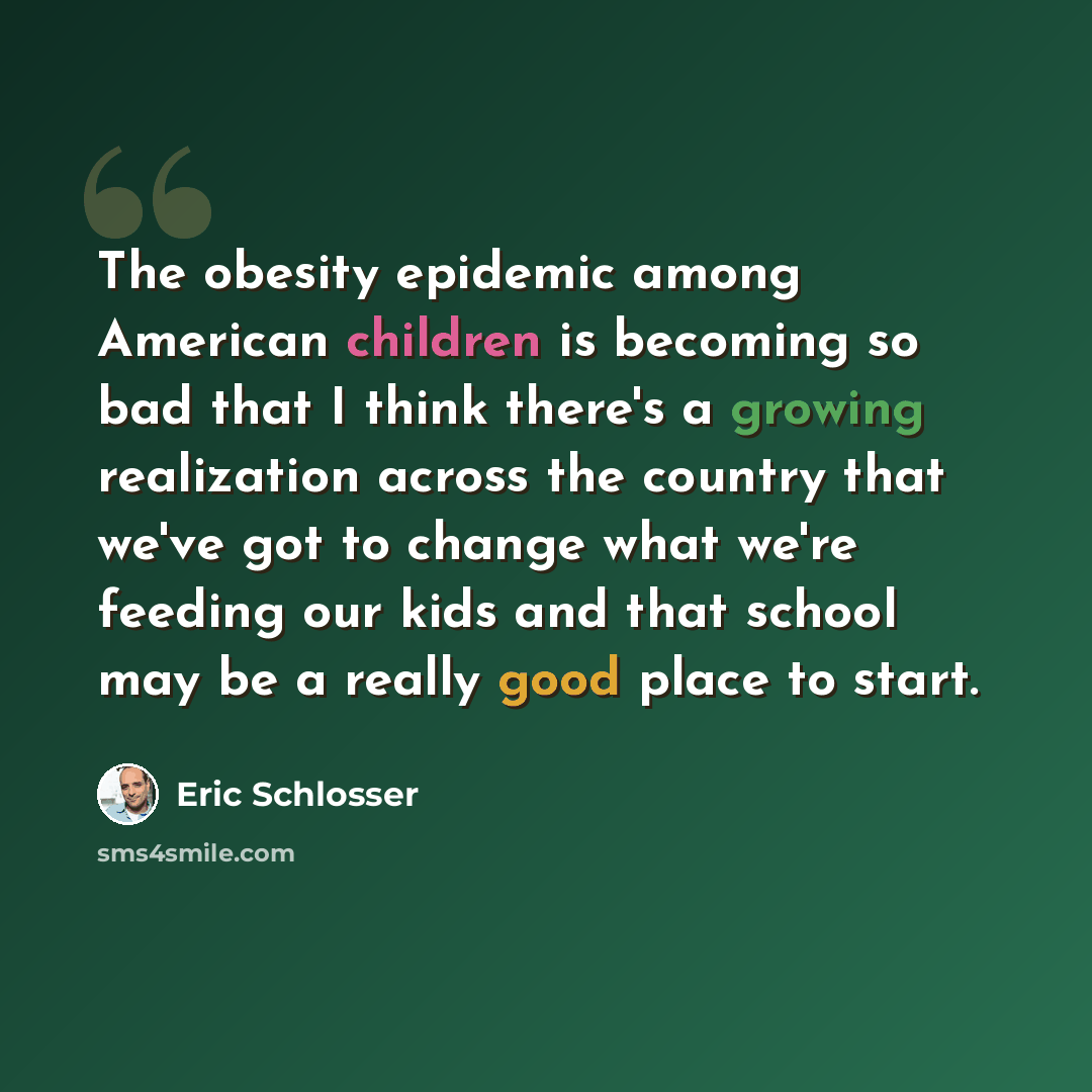 “The obesity epidemic among American children is becoming so bad that I think there's a growing realization across the country that we've got to change what we're feeding our kids and that school may be a really good place to start.” quote by Eric Schlosser
