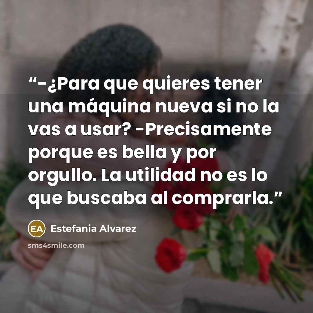 “-¿Para que quieres tener una máquina nueva si no la vas a usar? -Precisamente porque es bella y por orgullo. La utilidad no es lo que buscaba al comprarla.” quote by Estefania Alvarez