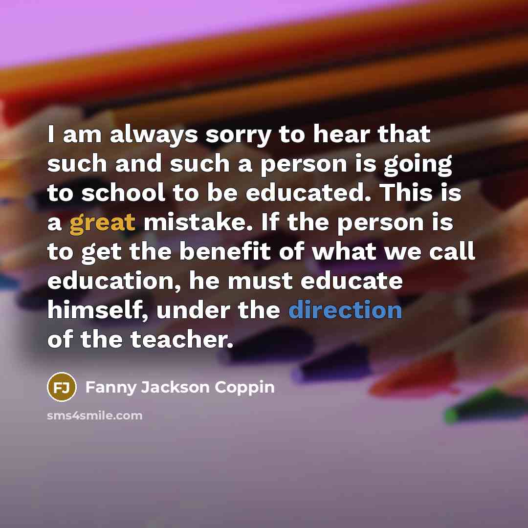 “I am always sorry to hear that such and such a person is going to school to be educated. This is a great mistake. If the person is to get the benefit of what we call education, he must educate himself, under the direction of the teacher.” quote by Fanny Jackson Coppin