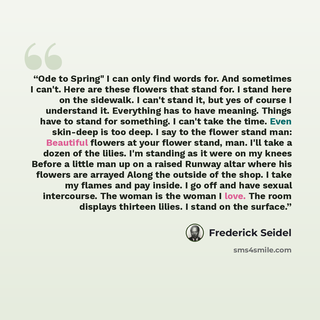 “Ode to Spring" I can only find words for. And sometimes I can't. Here are these flowers that stand for. I stand here on the sidewalk. I can't stand it, but yes of course I understand it. Everything has to have meaning. Things have to stand for something. I can't take the time. Even skin-deep is…” quote by Frederick Seidel