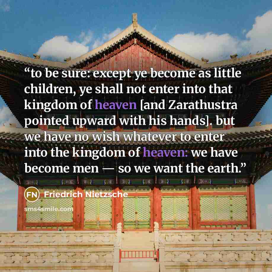 “to be sure: except ye become as little children, ye shall not enter into that kingdom of heaven [and Zarathustra pointed upward with his hands]. but we have no wish whatever to enter into the kingdom of heaven: we have become men — so we want the earth.” quote by Friedrich Nietzsche