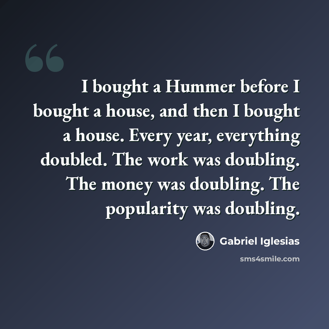 “I bought a Hummer before I bought a house, and then I bought a house. Every year, everything doubled. The work was doubling. The money was doubling. The popularity was doubling.” quote by Gabriel Iglesias