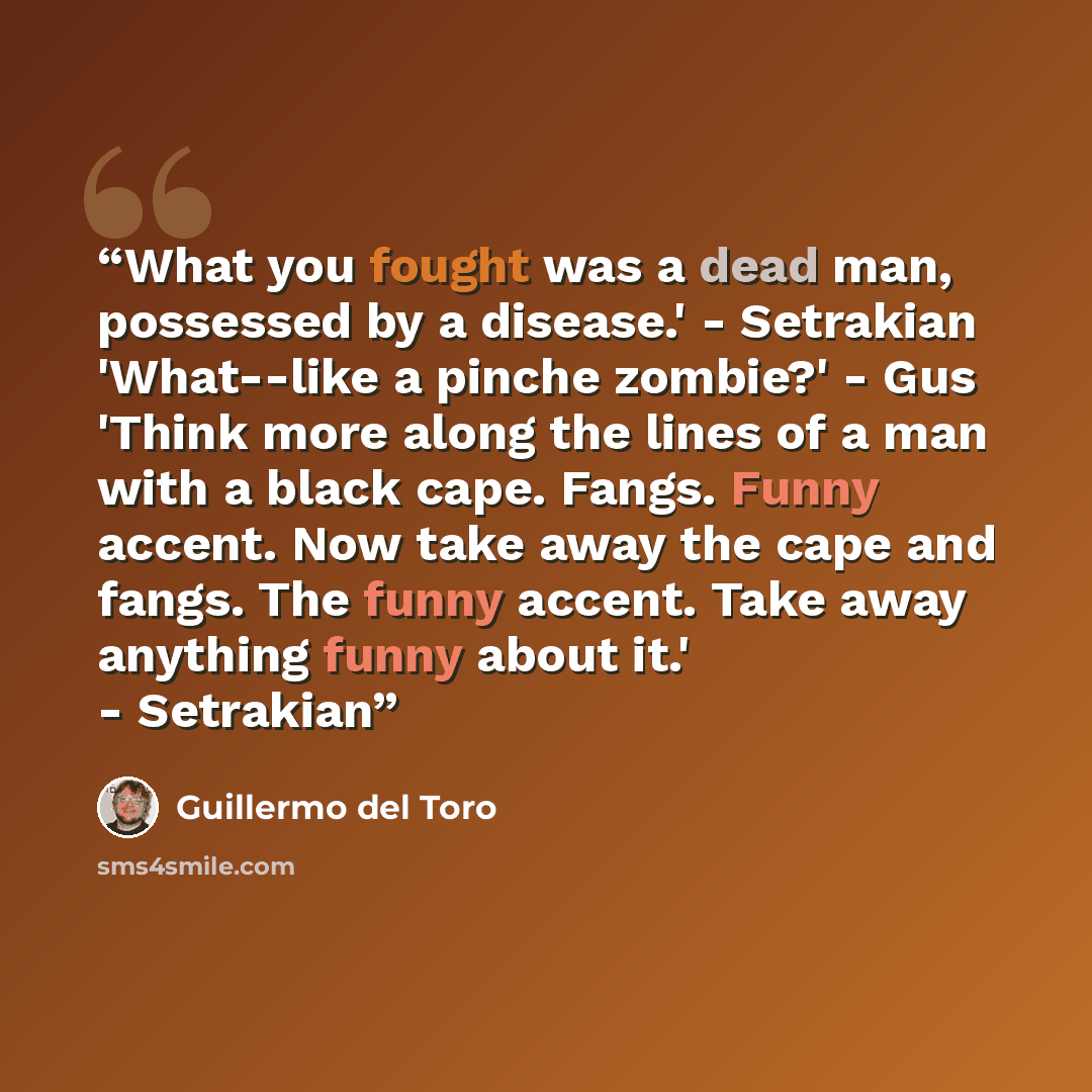 “What you fought was a dead man, possessed by a disease.' - Setrakian 'What--like a pinche zombie?' - Gus 'Think more along the lines of a man with a black cape. Fangs. Funny accent. Now take away the cape and fangs. The funny accent. Take away anything funny about it.' - Setrakian” quote by Guillermo Del Toro