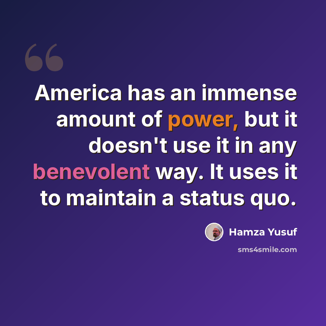 “America has an immense amount of power, but it doesn't use it in any benevolent way. It uses it to maintain a status quo.” quote by Hamza Yusuf