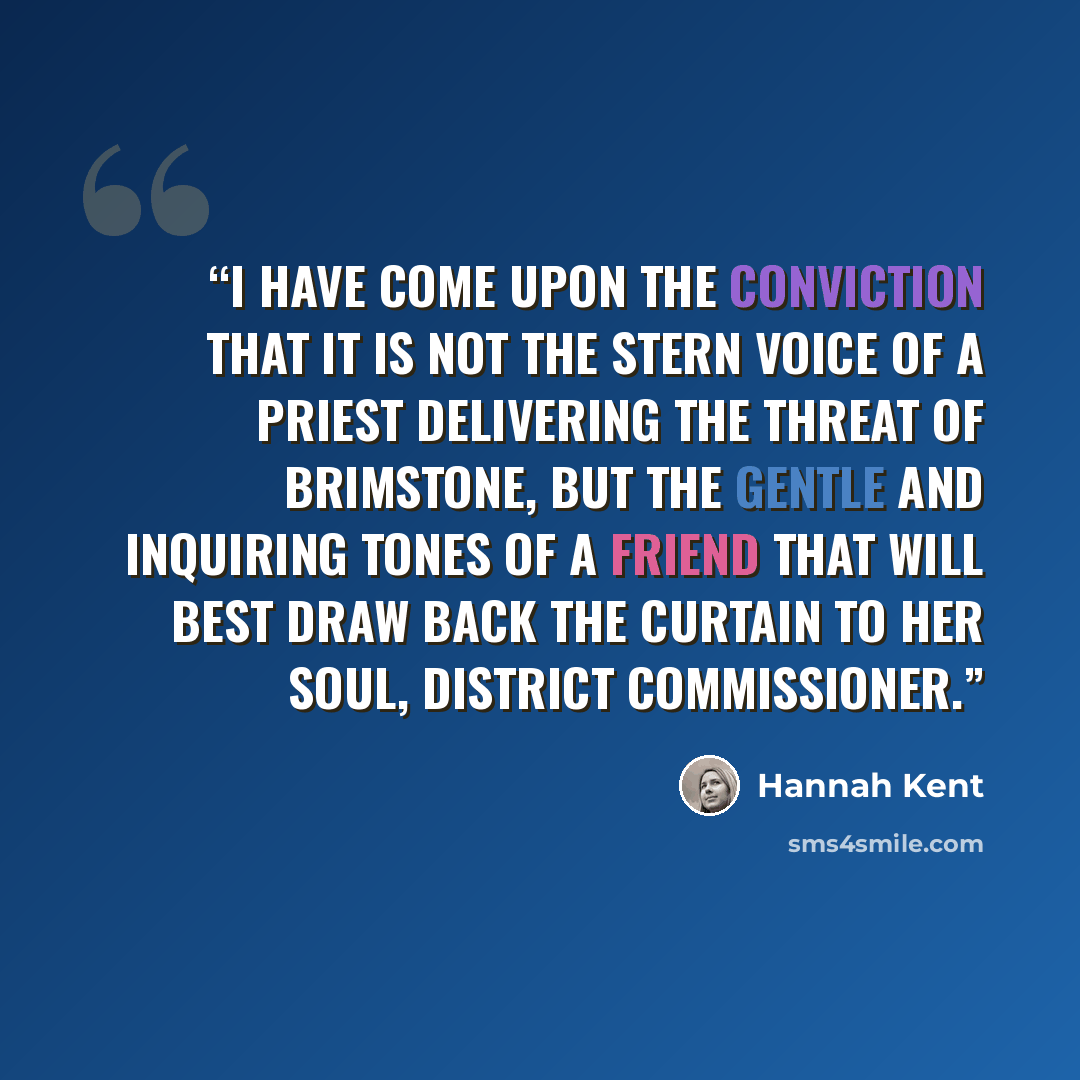 “I have come upon the conviction that it is not the stern voice of a priest delivering the threat of brimstone, but the gentle and inquiring tones of a friend that will best draw back the curtain to her soul, District Commissioner.” quote by Hannah Kent