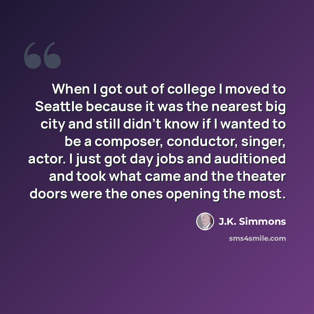 “When I got out of college I moved to Seattle because it was the nearest big city and still didn't know if I wanted to be a composer, conductor, singer, actor. I just got day jobs and auditioned and took what came and the theater doors were the ones opening the most.” quote by J.K. Simmons