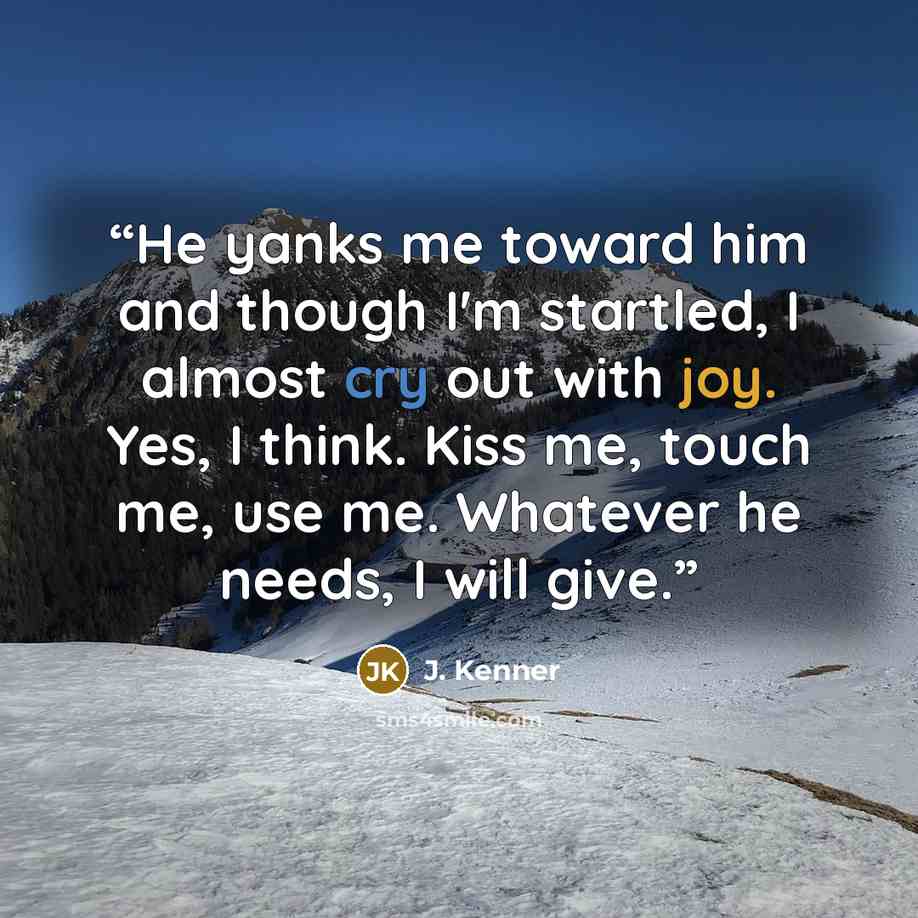 “He yanks me toward him and though I'm startled, I almost cry out with joy. Yes, I think. Kiss me, touch me, use me. Whatever he needs, I will give.” quote by J. Kenner