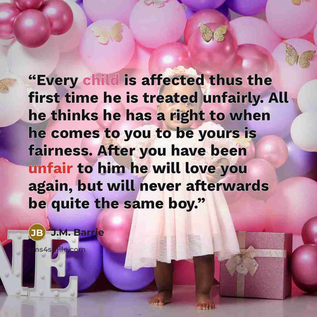 “Every child is affected thus the first time he is treated unfairly. All he thinks he has a right to when he comes to you to be yours is fairness. After you have been unfair to him he will love you again, but will never afterwards be quite the same boy.” quote by J.M. Barrie