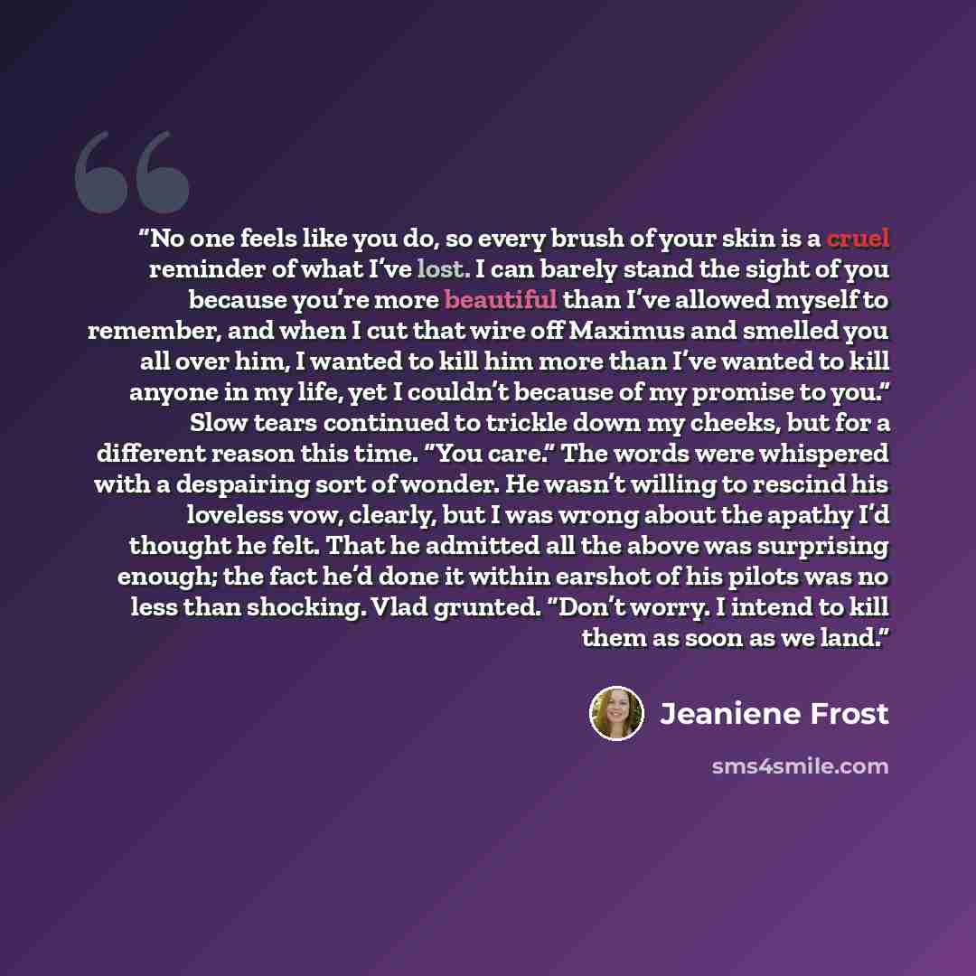“No one feels like you do, so every brush of your skin is a cruel reminder of what I’ve lost. I can barely stand the sight of you because you’re more beautiful than I’ve allowed myself to remember, and when I cut that wire off Maximus and smelled you all over him, I wanted to kill him more than…” quote by Jeaniene Frost