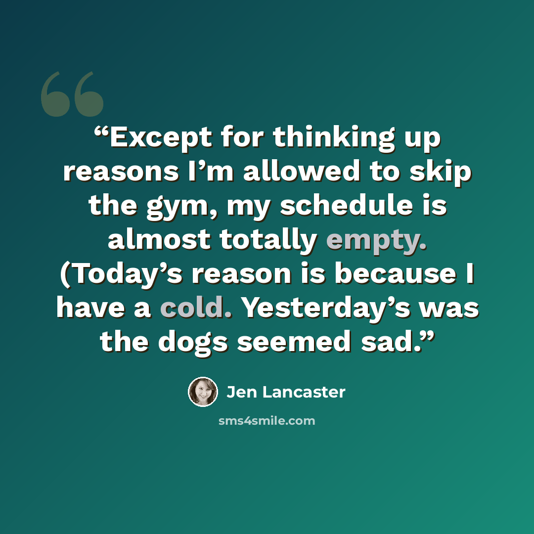 “Except for thinking up reasons I’m allowed to skip the gym, my schedule is almost totally empty. (Today’s reason is because I have a cold. Yesterday’s was the dogs seemed sad.” quote by Jen Lancaster