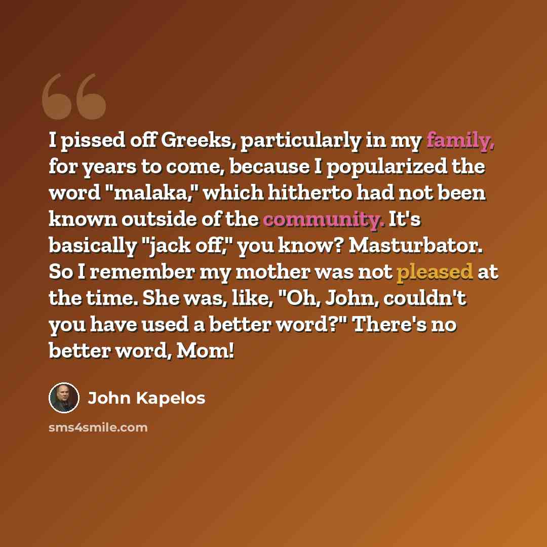 “I pissed off Greeks, particularly in my family, for years to come, because I popularized the word "malaka," which hitherto had not been known outside of the community. It's basically "jack off," you know? Masturbator. So I remember my mother was not pleased at the time. She was, like, "Oh, John…” quote by John Kapelos