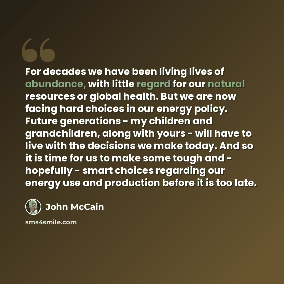“For decades we have been living lives of abundance, with little regard for our natural resources or global health. But we are now facing hard choices in our energy policy. Future generations - my children and grandchildren, along with yours - will have to live with the decisions we make today. And…” quote by John McCain