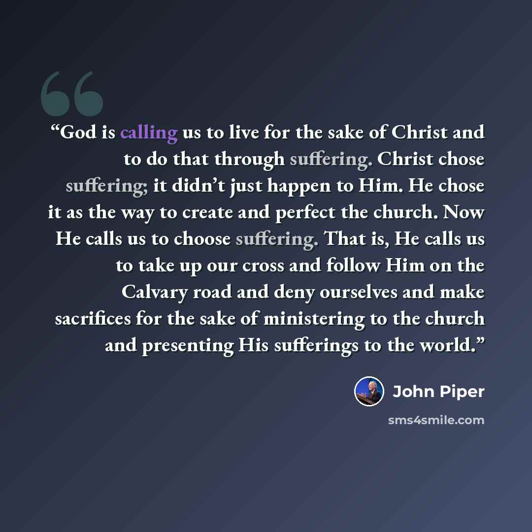 “God is calling us to live for the sake of Christ and to do that through suffering. Christ chose suffering; it didn’t just happen to Him. He chose it as the way to create and perfect the church. Now He calls us to choose suffering. That is, He calls us to take up our cross and follow Him on the…” quote by John Piper