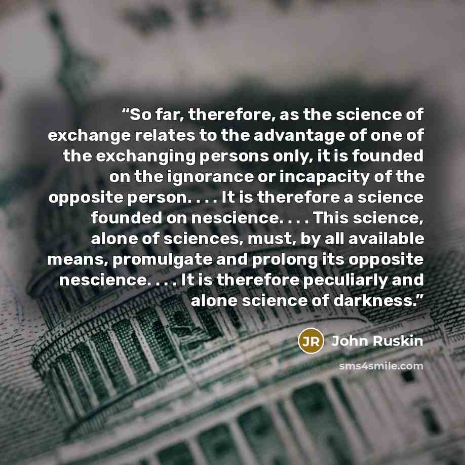 “So far, therefore, as the science of exchange relates to the advantage of one of the exchanging persons only, it is founded on the ignorance or incapacity of the opposite person. . . . It is therefore a science founded on nescience. . . . This science, alone of sciences, must, by all available…” quote by John Ruskin