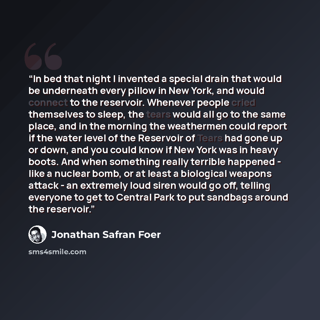 “In bed that night I invented a special drain that would be underneath every pillow in New York, and would connect to the reservoir. Whenever people cried themselves to sleep, the tears would all go to the same place, and in the morning the weathermen could report if the water level of the…” quote by Jonathan Safran Foer