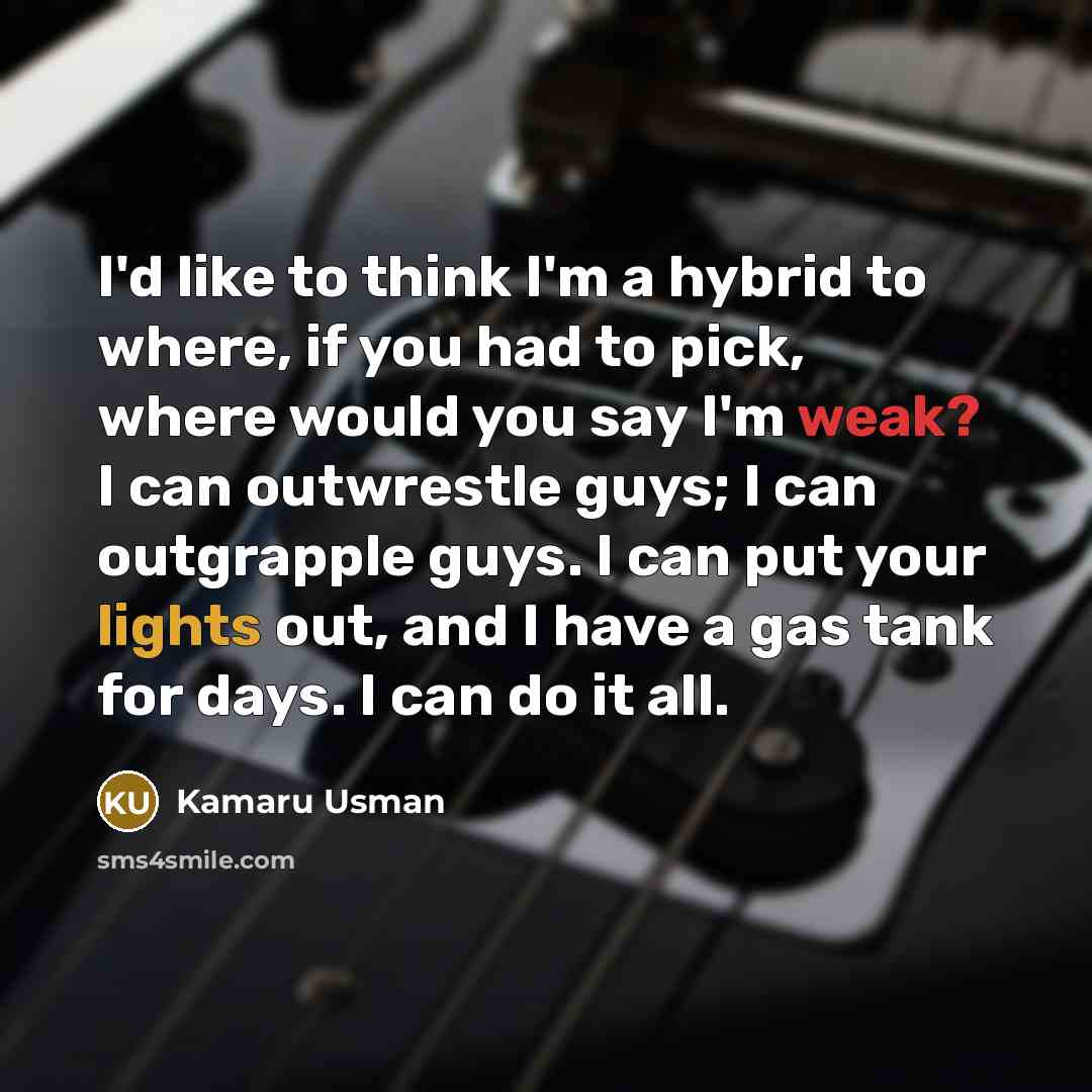 “I'd like to think I'm a hybrid to where, if you had to pick, where would you say I'm weak? I can outwrestle guys; I can outgrapple guys. I can put your lights out, and I have a gas tank for days. I can do it all.” quote by Kamaru Usman