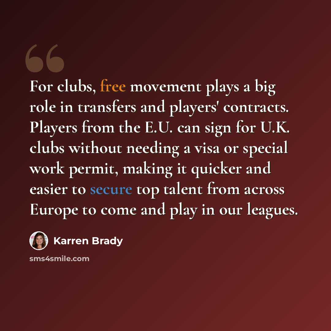 “For clubs, free movement plays a big role in transfers and players' contracts. Players from the E.U. can sign for U.K. clubs without needing a visa or special work permit, making it quicker and easier to secure top talent from across Europe to come and play in our leagues.” quote by Karren Brady