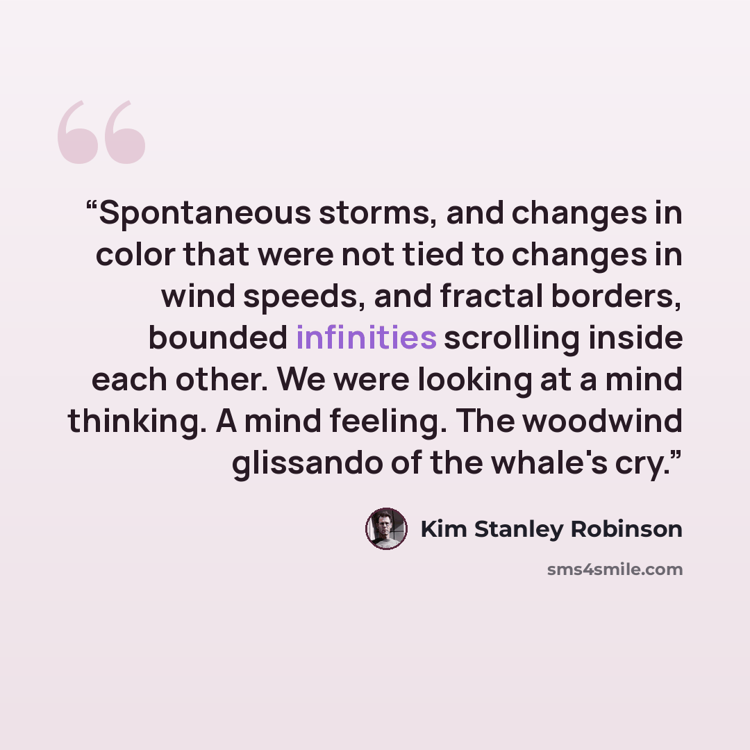 “Spontaneous storms, and changes in color that were not tied to changes in wind speeds, and fractal borders, bounded infinities scrolling inside each other. We were looking at a mind thinking. A mind feeling. The woodwind glissando of the whale's cry.” quote by Kim Stanley Robinson