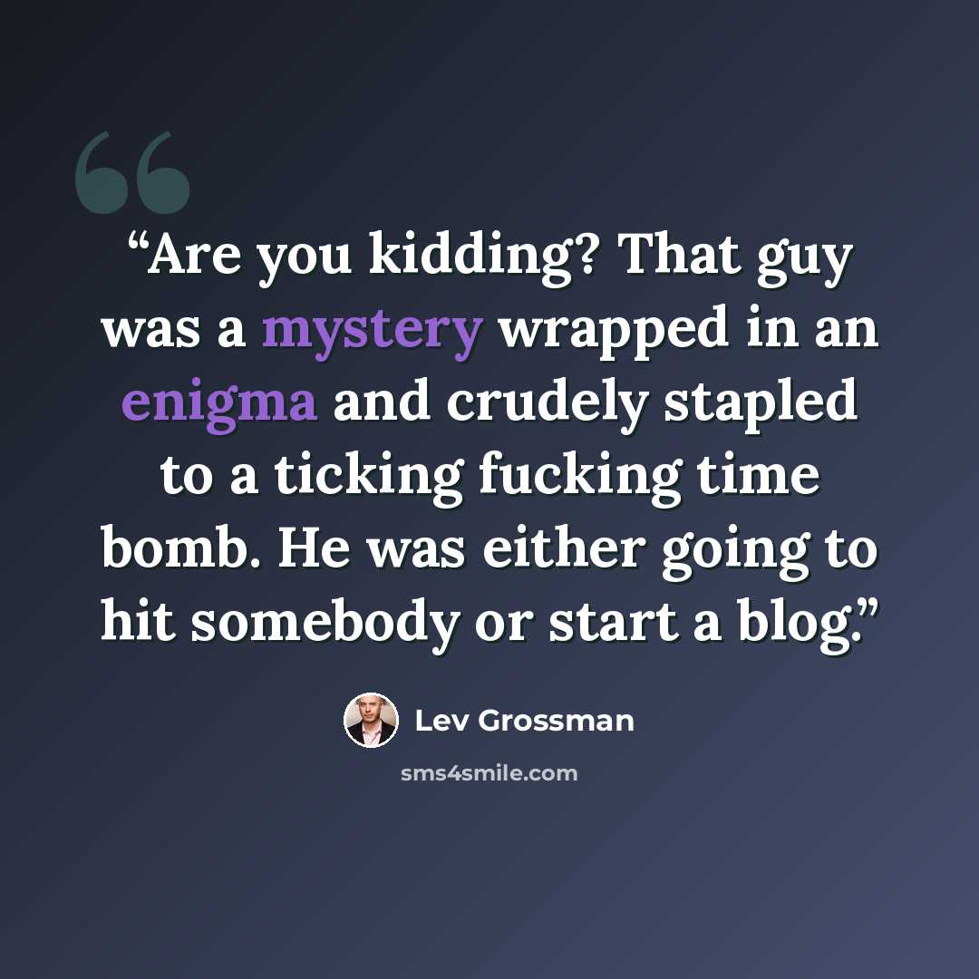 “Are you kidding? That guy was a mystery wrapped in an enigma and crudely stapled to a ticking fucking time bomb. He was either going to hit somebody or start a blog.” quote by Lev Grossman
