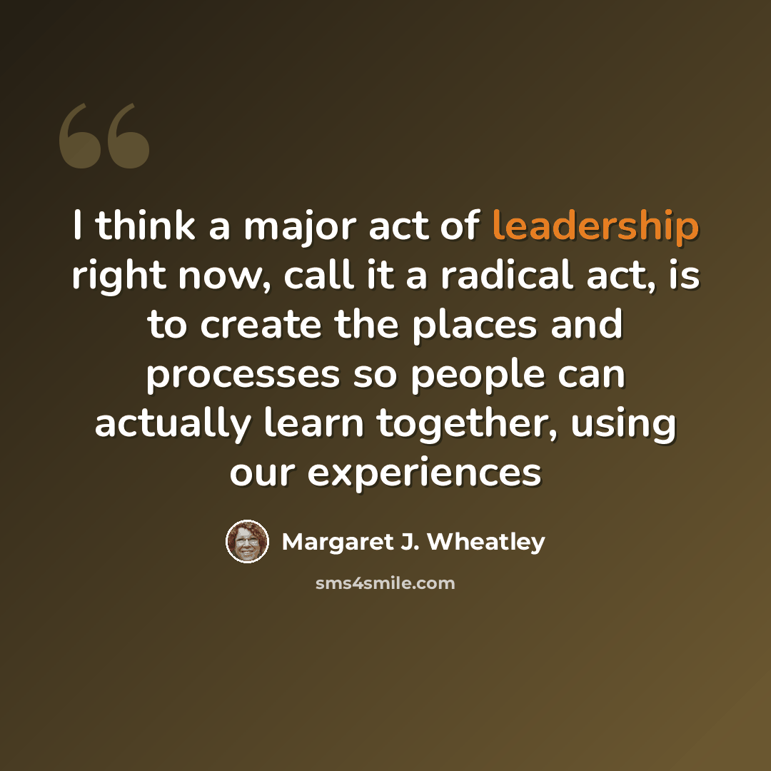 “I think a major act of leadership right now, call it a radical act, is to create the places and processes so people can actually learn together, using our experiences” quote by Margaret J. Wheatley