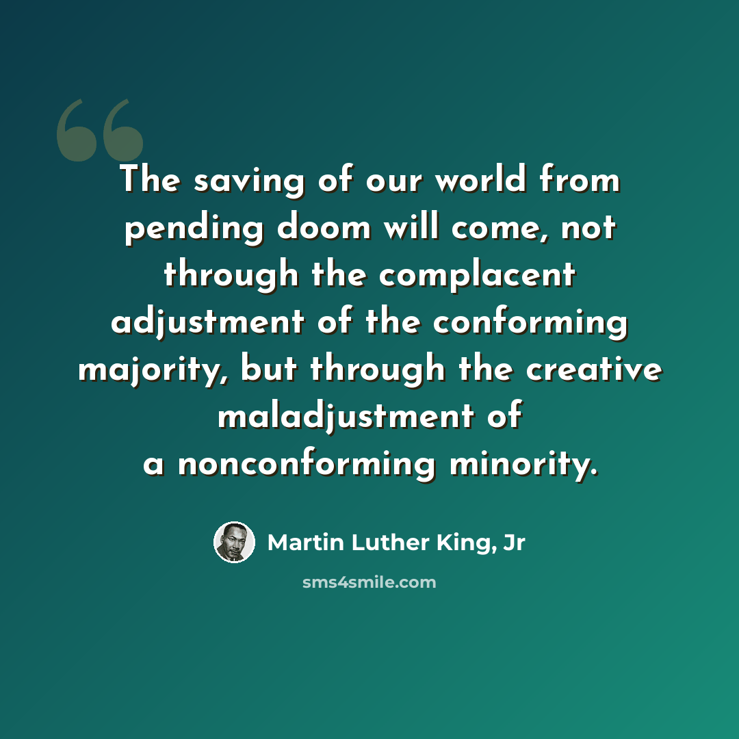 “The saving of our world from pending doom will come, not through the complacent adjustment of the conforming majority, but through the creative maladjustment of a nonconforming minority.” quote by Martin Luther King, Jr