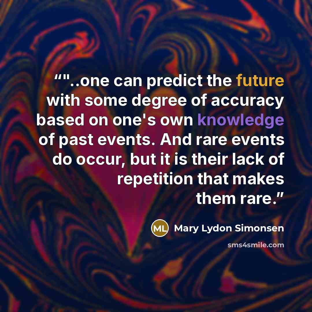 “‎"..one can predict the future with some degree of accuracy based on one's own knowledge of past events. And rare events do occur, but it is their lack of repetition that makes them rare.” quote by Mary Lydon Simonsen