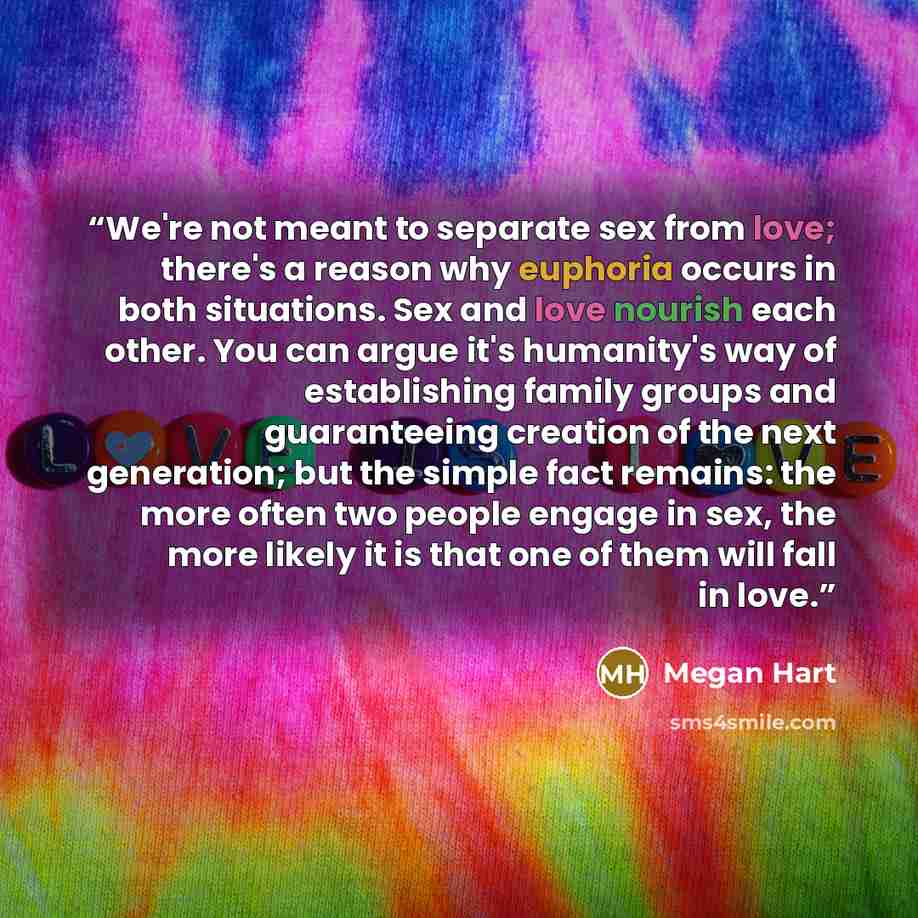 “We're not meant to separate sex from love; there's a reason why euphoria occurs in both situations. Sex and love nourish each other. You can argue it's humanity's way of establishing family groups and guaranteeing creation of the next generation; but the simple fact remains: the more often two…” quote by Megan Hart