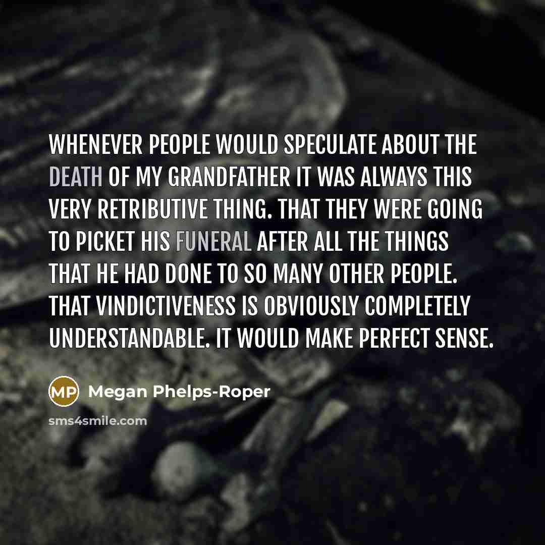 “Whenever people would speculate about the death of my grandfather it was always this very retributive thing. That they were going to picket his funeral after all the things that he had done to so many other people. That vindictiveness is obviously completely understandable. It would make perfect…” quote by Megan Phelps-Roper