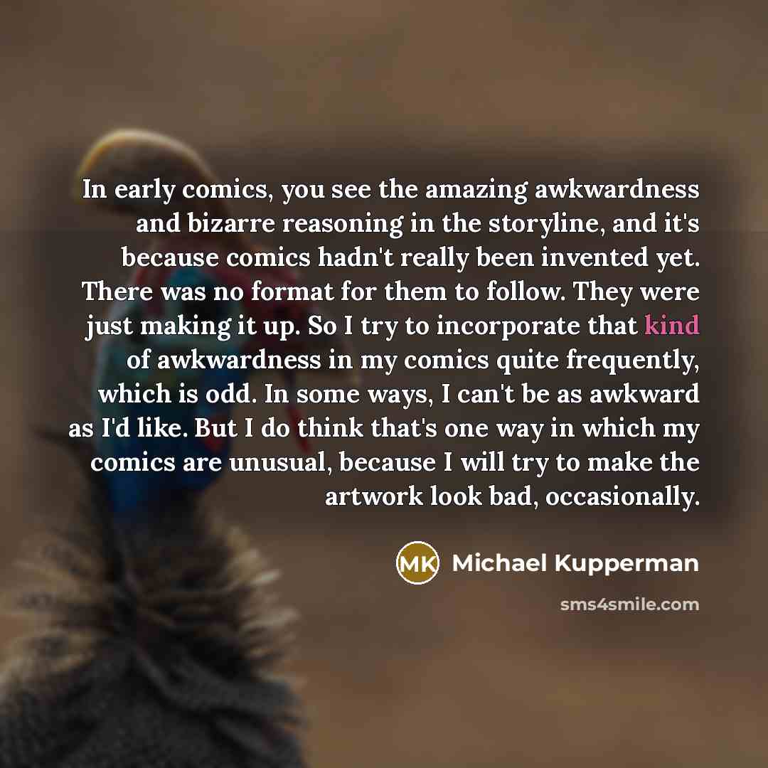 “In early comics, you see the amazing awkwardness and bizarre reasoning in the storyline, and it's because comics hadn't really been invented yet. There was no format for them to follow. They were just making it up. So I try to incorporate that kind of awkwardness in my comics quite frequently…” quote by Michael Kupperman