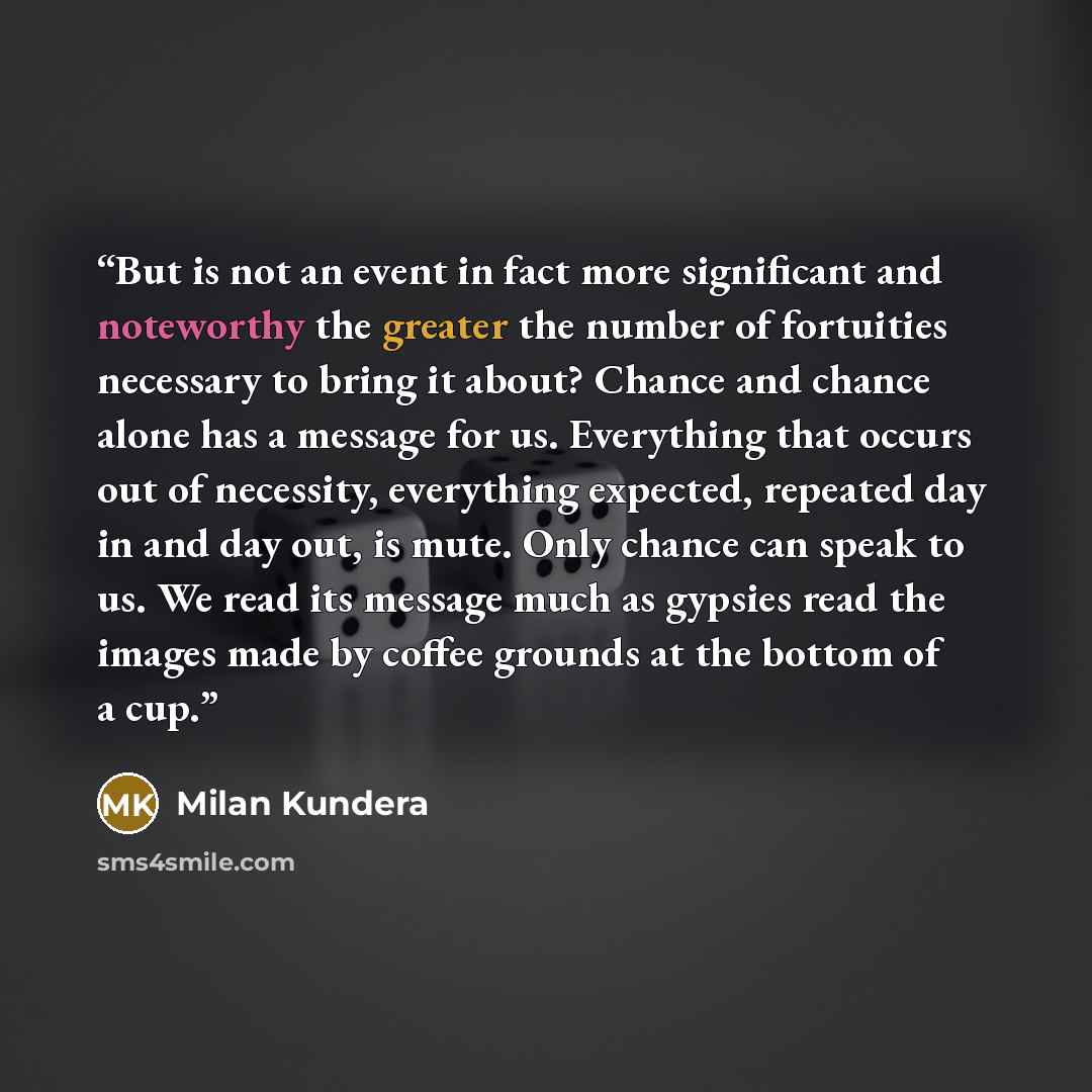 “But is not an event in fact more significant and noteworthy the greater the number of fortuities necessary to bring it about? Chance and chance alone has a message for us. Everything that occurs out of necessity, everything expected, repeated day in and day out, is mute. Only chance can speak to…” quote by Milan Kundera