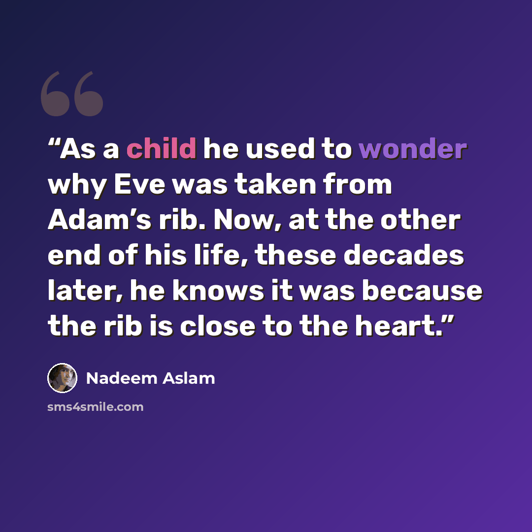 “As a child he used to wonder why Eve was taken from Adam’s rib. Now, at the other end of his life, these decades later, he knows it was because the rib is close to the heart.” quote by Nadeem Aslam